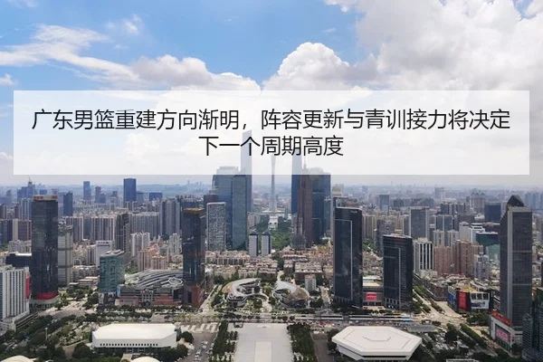 广东男篮重建方向渐明，阵容更新与青训接力将决定下一个周期高度